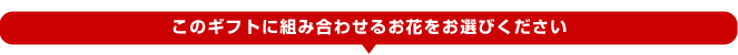 このギフトに組み合わせるお花をお選びください