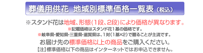 ※スタンド花は地域、形態により価格が異なります。お届け先都道府県、形態から価格をご確認ください。 ※記載価格はスタンド花１基の価格です。※岐阜県・愛知県・三重県・滋賀県は、1対（1基×2）で贈ることが主流です。
